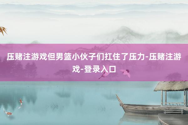 压赌注游戏但男篮小伙子们扛住了压力-压赌注游戏-登录入口