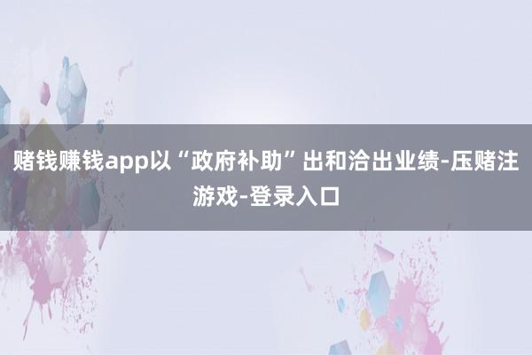 赌钱赚钱app以“政府补助”出和洽出业绩-压赌注游戏-登录入口
