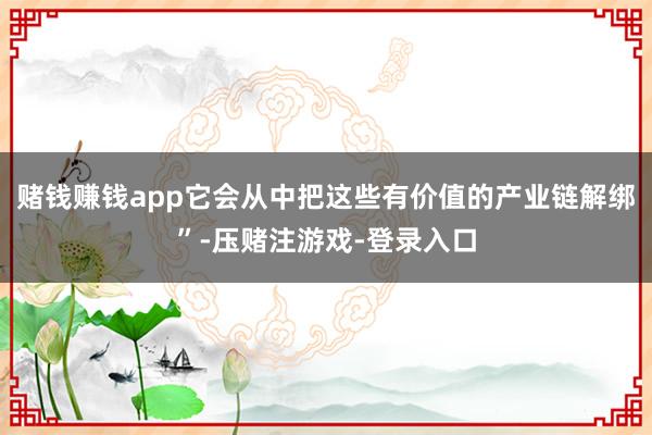 赌钱赚钱app它会从中把这些有价值的产业链解绑”-压赌注游戏-登录入口