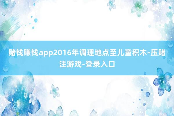 赌钱赚钱app2016年调理地点至儿童积木-压赌注游戏-登录入口