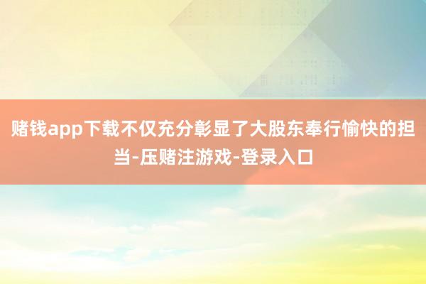 赌钱app下载不仅充分彰显了大股东奉行愉快的担当-压赌注游戏-登录入口
