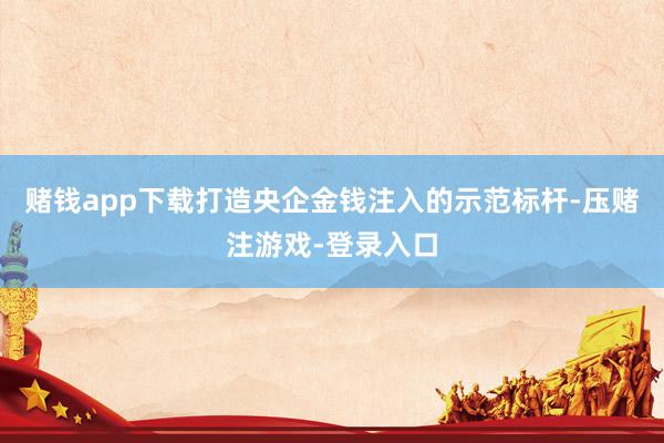 赌钱app下载打造央企金钱注入的示范标杆-压赌注游戏-登录入口