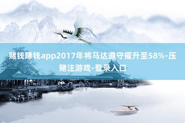 赌钱赚钱app2017年将马达遵守擢升至58%-压赌注游戏-登录入口