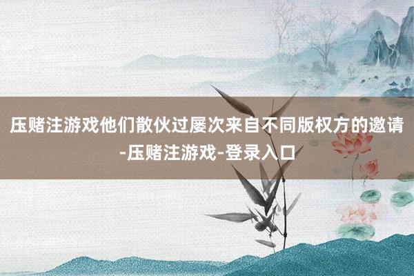压赌注游戏他们散伙过屡次来自不同版权方的邀请-压赌注游戏-登录入口