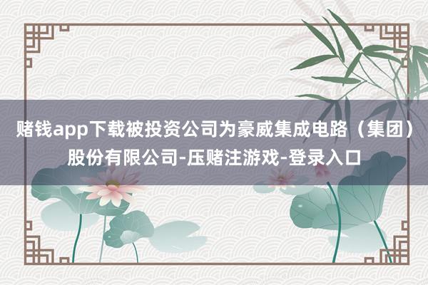 赌钱app下载被投资公司为豪威集成电路（集团）股份有限公司-压赌注游戏-登录入口