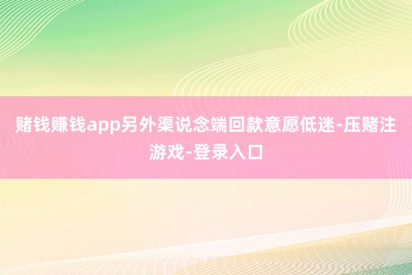 赌钱赚钱app另外渠说念端回款意愿低迷-压赌注游戏-登录入口