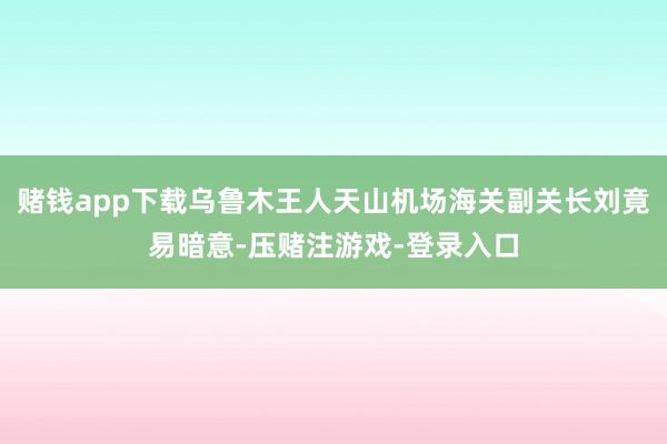 赌钱app下载乌鲁木王人天山机场海关副关长刘竟易暗意-压赌注游戏-登录入口