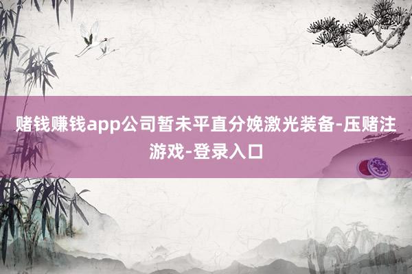 赌钱赚钱app公司暂未平直分娩激光装备-压赌注游戏-登录入口