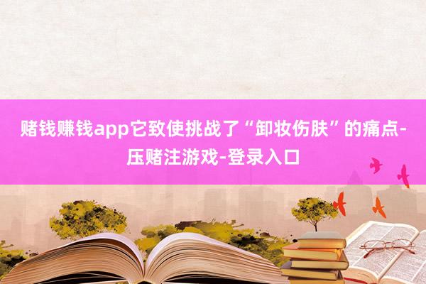 赌钱赚钱app它致使挑战了“卸妆伤肤”的痛点-压赌注游戏-登录入口