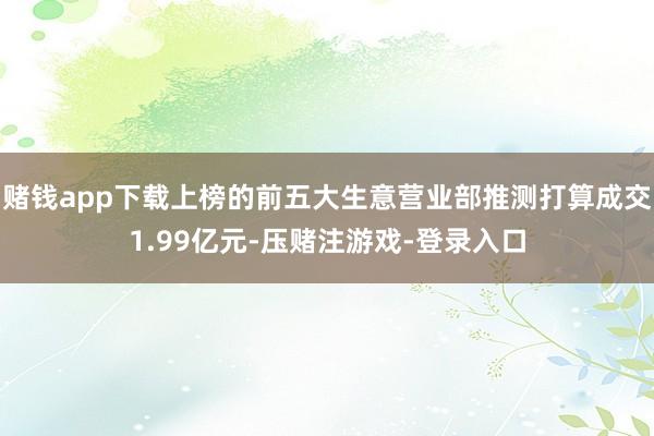 赌钱app下载上榜的前五大生意营业部推测打算成交1.99亿元-压赌注游戏-登录入口