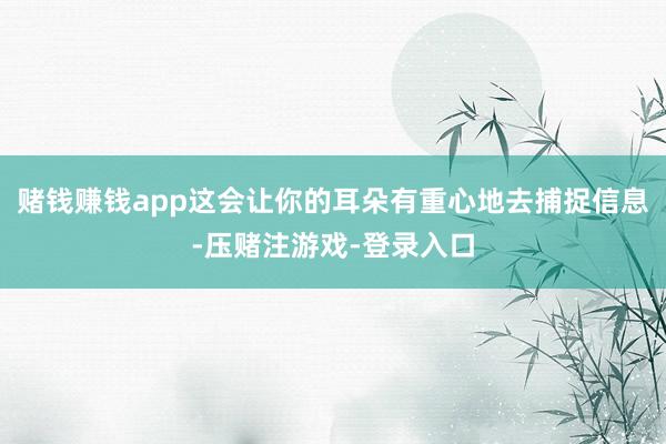 赌钱赚钱app这会让你的耳朵有重心地去捕捉信息-压赌注游戏-登录入口