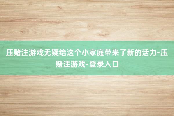 压赌注游戏无疑给这个小家庭带来了新的活力-压赌注游戏-登录入口