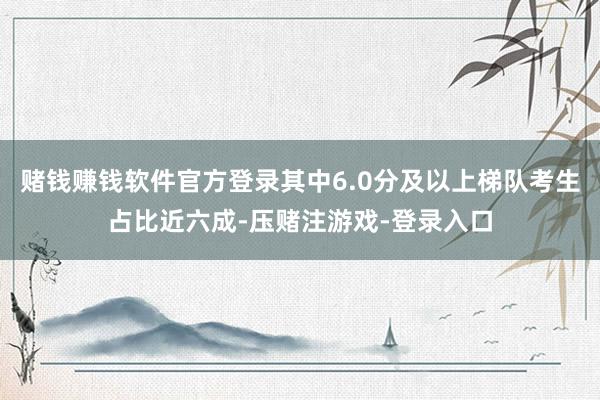 赌钱赚钱软件官方登录其中6.0分及以上梯队考生占比近六成-压赌注游戏-登录入口