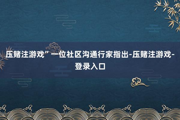 压赌注游戏”一位社区沟通行家指出-压赌注游戏-登录入口