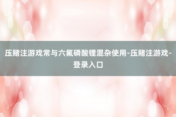 压赌注游戏常与六氟磷酸锂混杂使用-压赌注游戏-登录入口