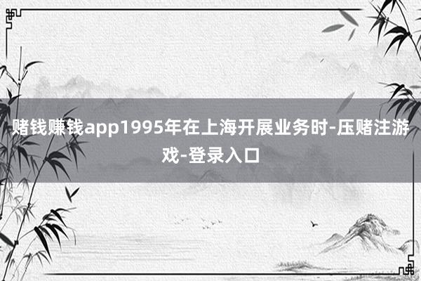 赌钱赚钱app1995年在上海开展业务时-压赌注游戏-登录入口