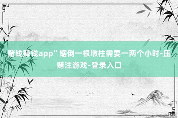 赌钱赚钱app”锯倒一根墩柱需要一两个小时-压赌注游戏-登录入口