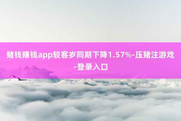 赌钱赚钱app较客岁同期下降1.57%-压赌注游戏-登录入口