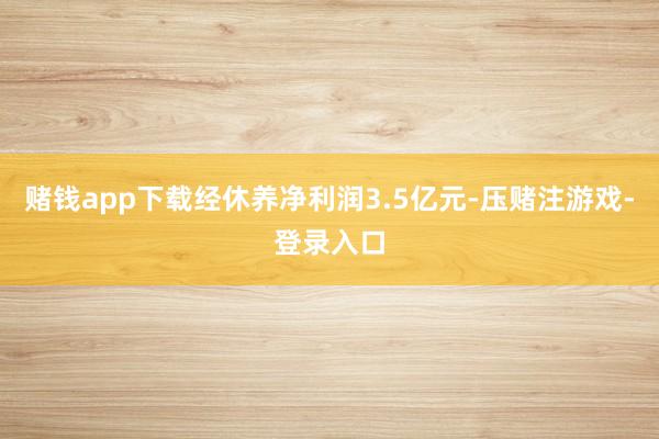 赌钱app下载经休养净利润3.5亿元-压赌注游戏-登录入口