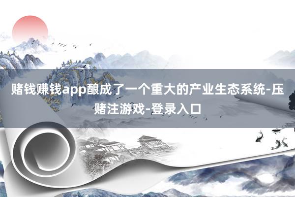 赌钱赚钱app酿成了一个重大的产业生态系统-压赌注游戏-登录入口