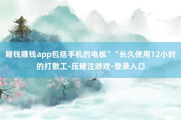 赌钱赚钱app包括手机的电板”“长久使用12小时的打散工-压赌注游戏-登录入口