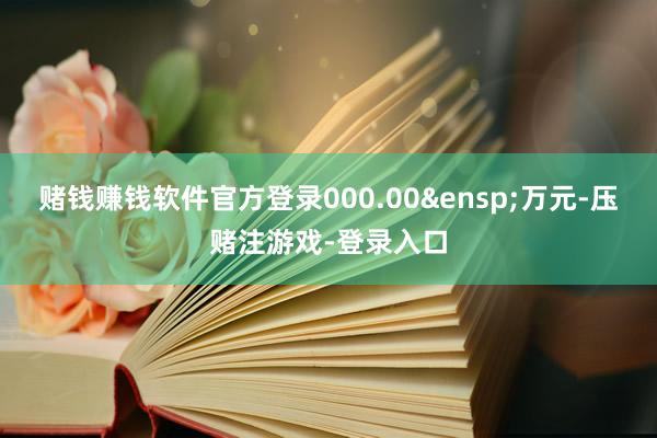 赌钱赚钱软件官方登录000.00&ensp;万元-压赌注游戏-登录入口