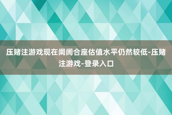 压赌注游戏现在阛阓合座估值水平仍然较低-压赌注游戏-登录入口