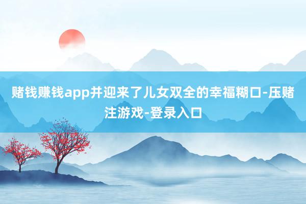 赌钱赚钱app并迎来了儿女双全的幸福糊口-压赌注游戏-登录入口