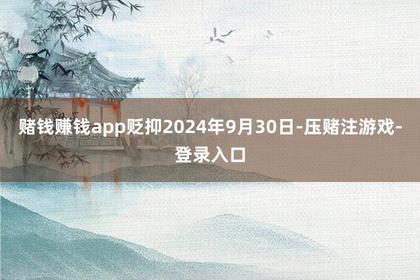 赌钱赚钱app贬抑2024年9月30日-压赌注游戏-登录入口