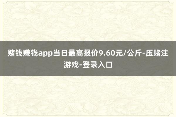 赌钱赚钱app当日最高报价9.60元/公斤-压赌注游戏-登录入口