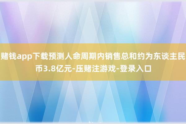赌钱app下载预测人命周期内销售总和约为东谈主民币3.8亿元-压赌注游戏-登录入口