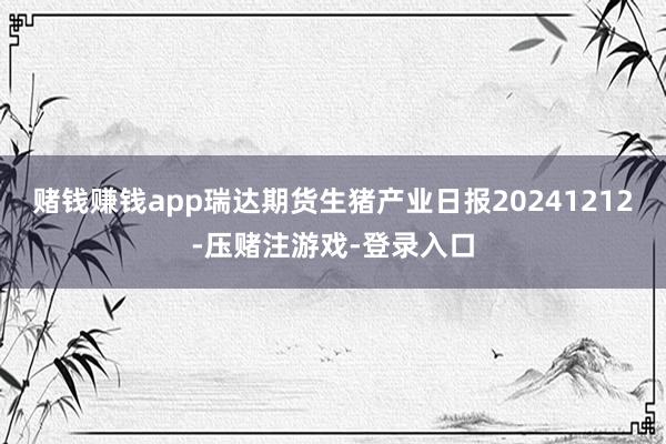 赌钱赚钱app瑞达期货生猪产业日报20241212-压赌注游戏-登录入口