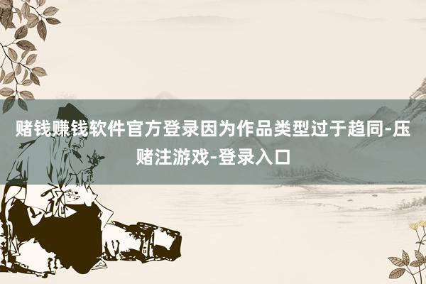 赌钱赚钱软件官方登录因为作品类型过于趋同-压赌注游戏-登录入口