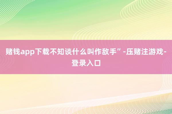 赌钱app下载不知谈什么叫作敌手”-压赌注游戏-登录入口