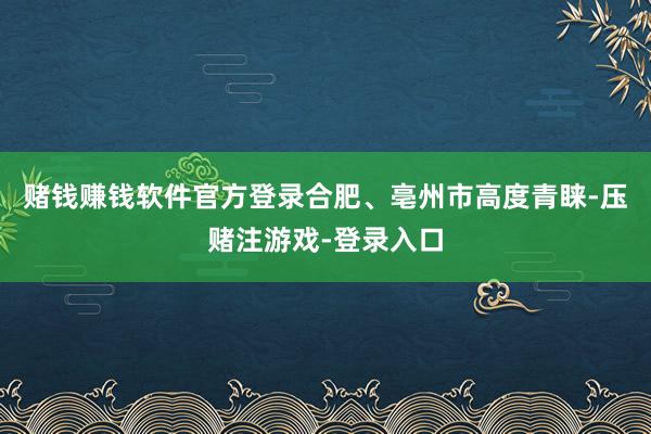 赌钱赚钱软件官方登录合肥、亳州市高度青睐-压赌注游戏-登录入口