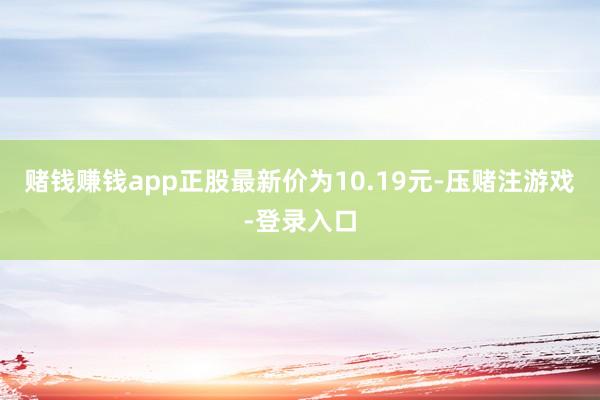 赌钱赚钱app正股最新价为10.19元-压赌注游戏-登录入口