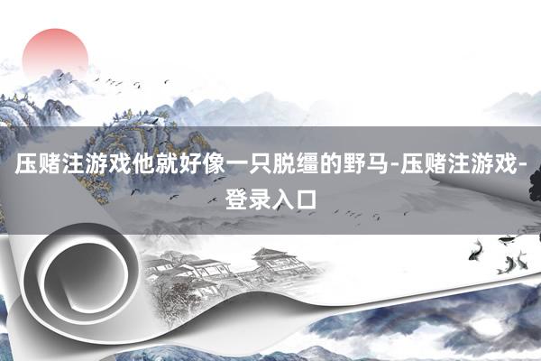 压赌注游戏他就好像一只脱缰的野马-压赌注游戏-登录入口