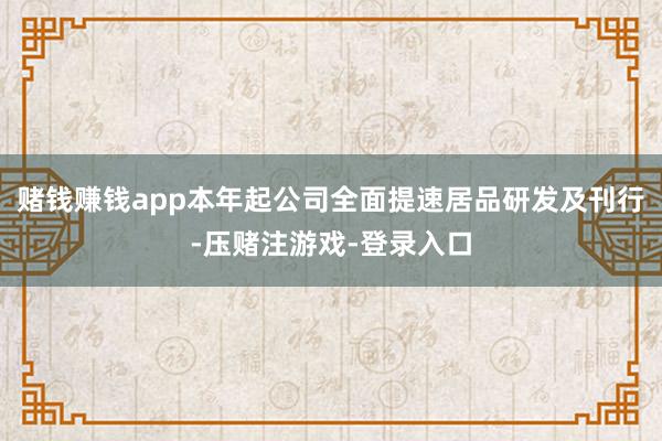 赌钱赚钱app本年起公司全面提速居品研发及刊行-压赌注游戏-登录入口