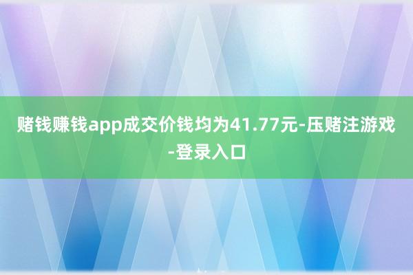 赌钱赚钱app成交价钱均为41.77元-压赌注游戏-登录入口