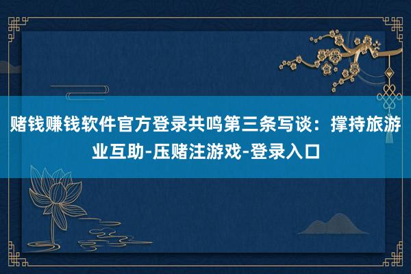 赌钱赚钱软件官方登录共鸣第三条写谈：撑持旅游业互助-压赌注游戏-登录入口