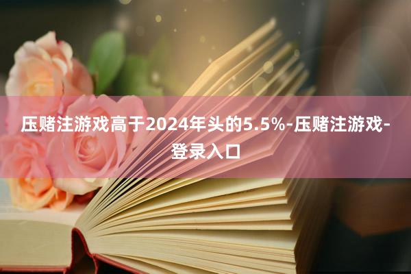 压赌注游戏高于2024年头的5.5%-压赌注游戏-登录入口