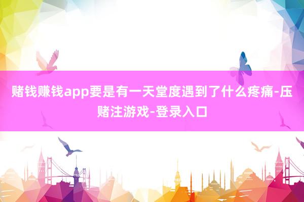赌钱赚钱app要是有一天堂度遇到了什么疼痛-压赌注游戏-登录入口