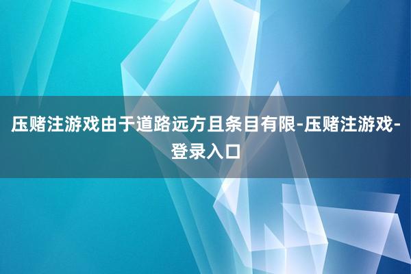 压赌注游戏由于道路远方且条目有限-压赌注游戏-登录入口