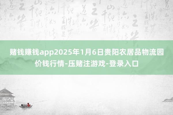 赌钱赚钱app2025年1月6日贵阳农居品物流园价钱行情-压赌注游戏-登录入口