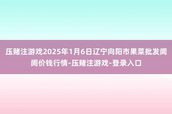 压赌注游戏2025年1月6日辽宁向阳市果菜批发阛阓价钱行情-压赌注游戏-登录入口