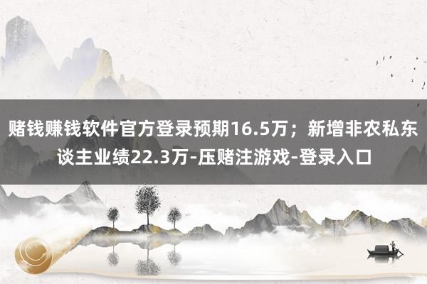 赌钱赚钱软件官方登录预期16.5万;新增非农私东谈主业绩22.3万-压赌注游戏-登录入口