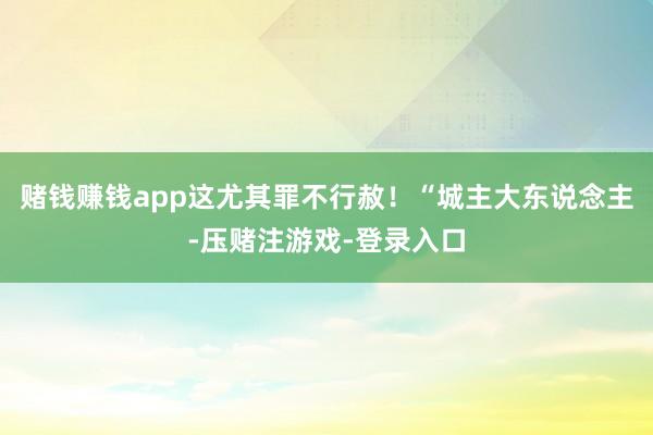 赌钱赚钱app这尤其罪不行赦！“城主大东说念主-压赌注游戏-登录入口