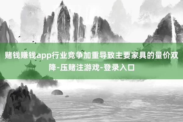 赌钱赚钱app行业竞争加重导致主要家具的量价双降-压赌注游戏-登录入口
