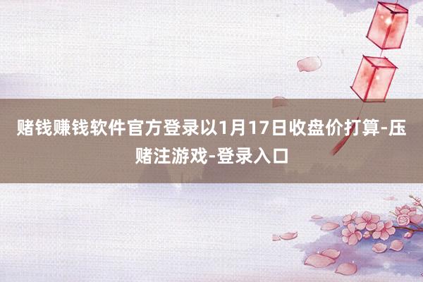赌钱赚钱软件官方登录以1月17日收盘价打算-压赌注游戏-登录入口