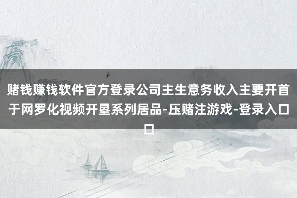 赌钱赚钱软件官方登录公司主生意务收入主要开首于网罗化视频开垦系列居品-压赌注游戏-登录入口